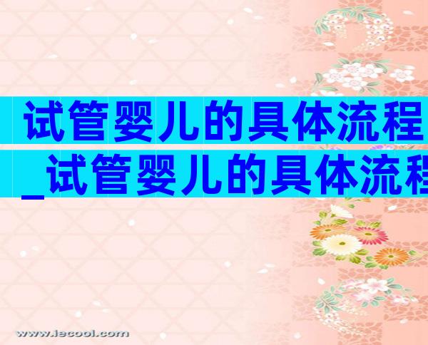 试管婴儿的具体流程_试管婴儿的具体流程时间