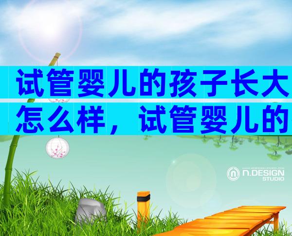 试管婴儿的孩子长大怎么样，试管婴儿的孩子长大是否健康