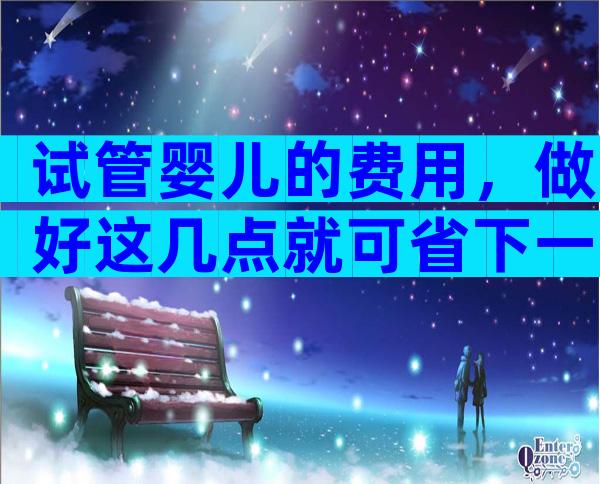 试管婴儿的费用，做好这几点就可省下一大笔钱？