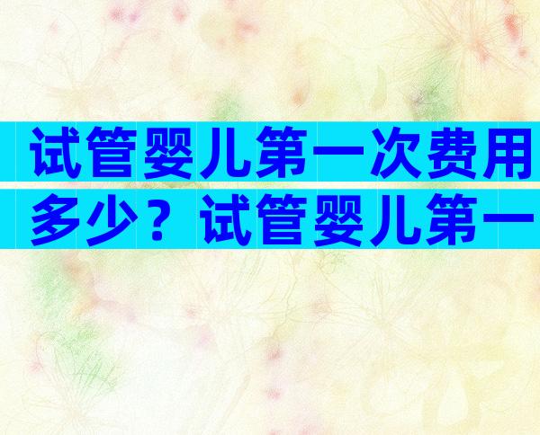 试管婴儿第一次费用多少？试管婴儿第一次需要准备什么？