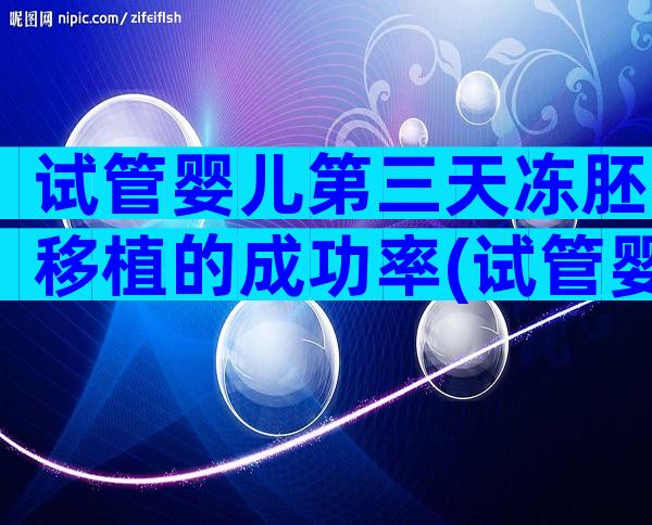 试管婴儿第三天冻胚移植的成功率(试管婴儿第三天冻胚移植的成功率有多少)