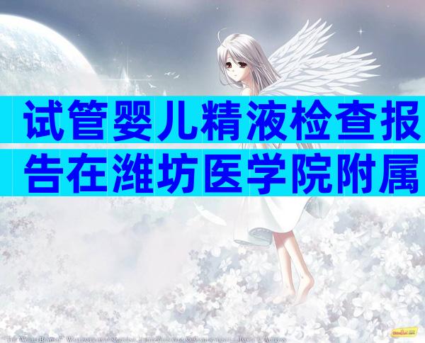 试管婴儿精液检查报告在潍坊医学院附属医院保持有效多长时间？