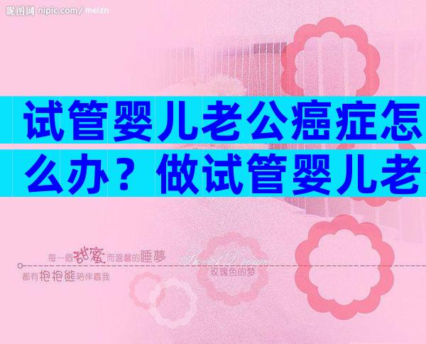试管婴儿老公癌症怎么办？做试管婴儿老公需要耽误多长时间？