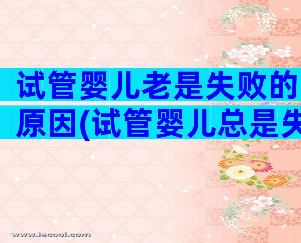 试管婴儿老是失败的原因(试管婴儿总是失败原因)