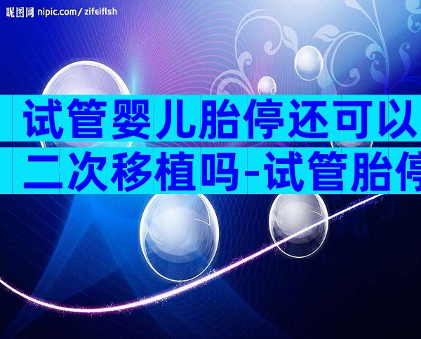 试管婴儿胎停还可以二次移植吗-试管胎停多久可以再做试管