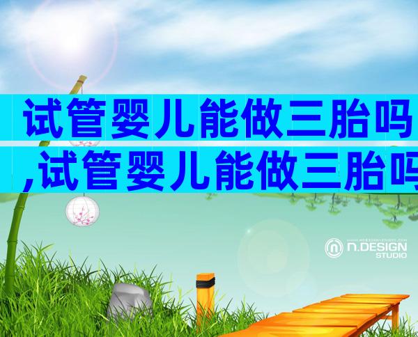试管婴儿能做三胎吗,试管婴儿能做三胎吗