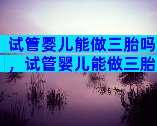 试管婴儿能做三胎吗，试管婴儿能做三胎吗