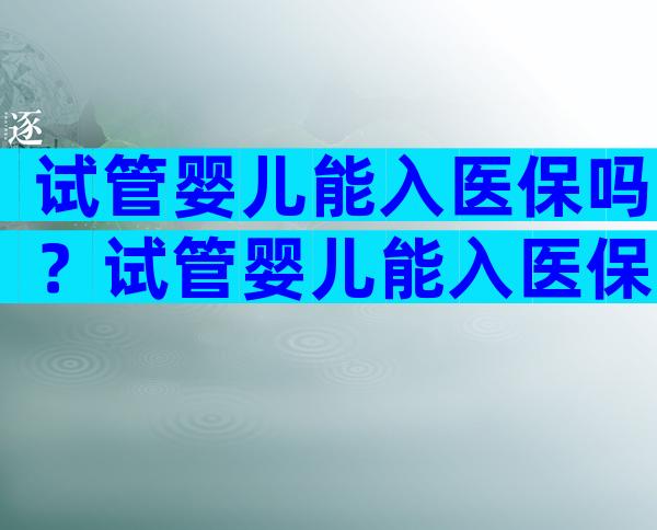 试管婴儿能入医保吗？试管婴儿能入医保吗现在？