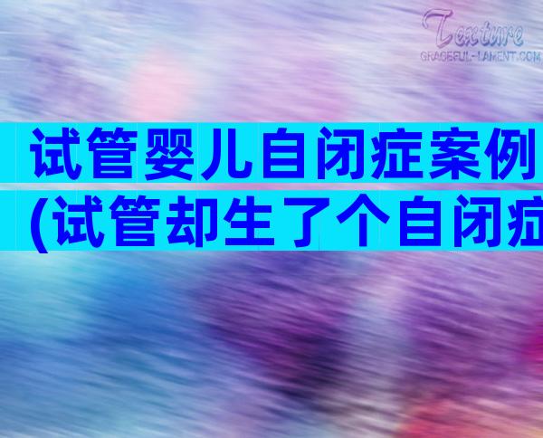 试管婴儿自闭症案例(试管却生了个自闭症儿)