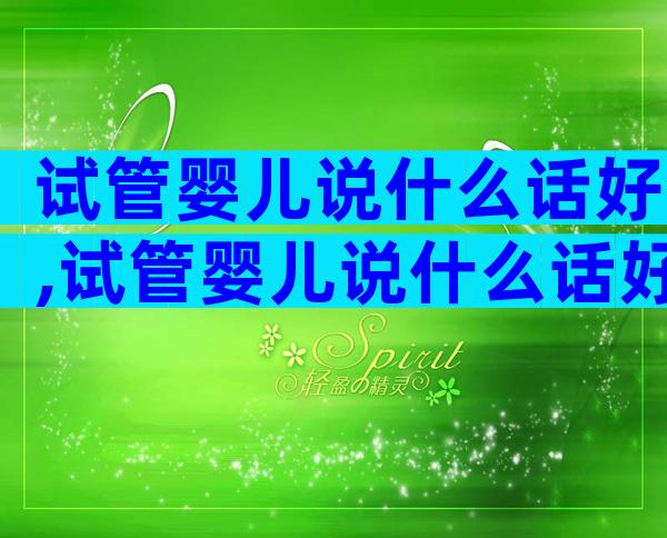 试管婴儿说什么话好,试管婴儿说什么话好听