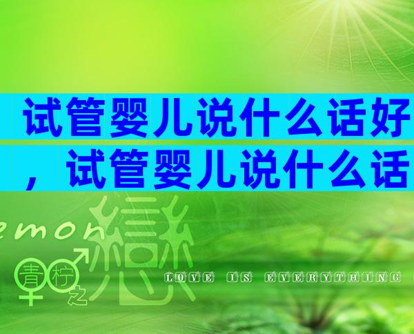 试管婴儿说什么话好，试管婴儿说什么话好听