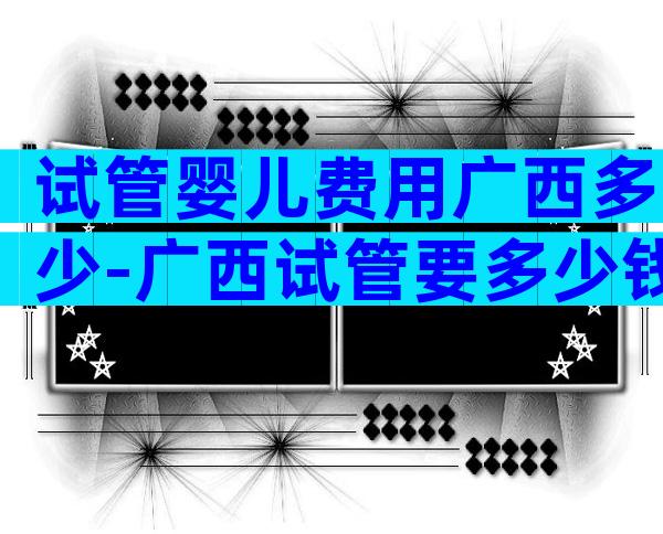 试管婴儿费用广西多少-广西试管要多少钱