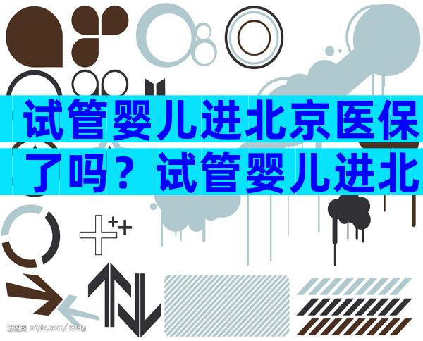 试管婴儿进北京医保了吗？试管婴儿进北京医保了吗现在？