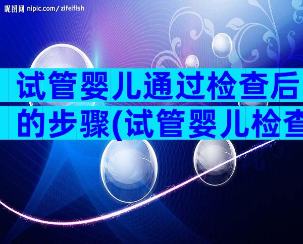 试管婴儿通过检查后的步骤(试管婴儿检查步骤过程详细)
