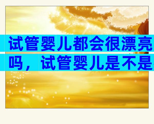 试管婴儿都会很漂亮吗，试管婴儿是不是都很漂亮