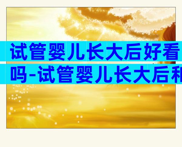 试管婴儿长大后好看吗-试管婴儿长大后和正常的婴儿一样吗