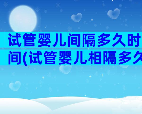 试管婴儿间隔多久时间(试管婴儿相隔多久才能做)