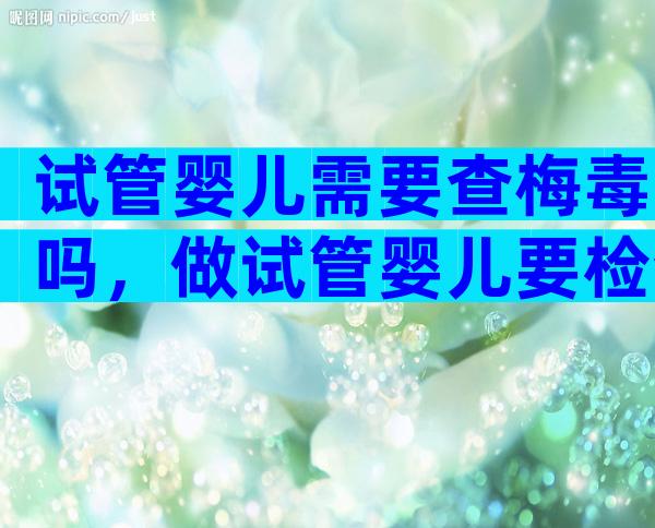 试管婴儿需要查梅毒吗，做试管婴儿要检查梅毒吗
