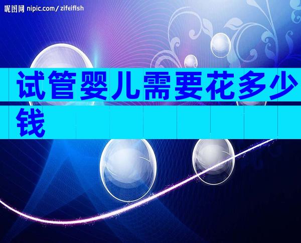 试管婴儿需要花多少钱