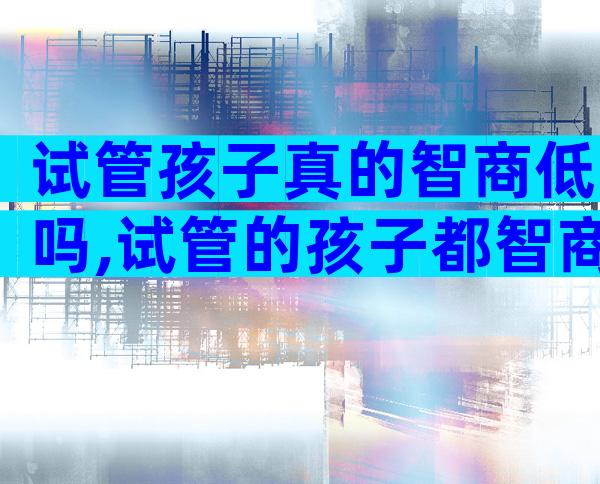 试管孩子真的智商低吗,试管的孩子都智商高吗
