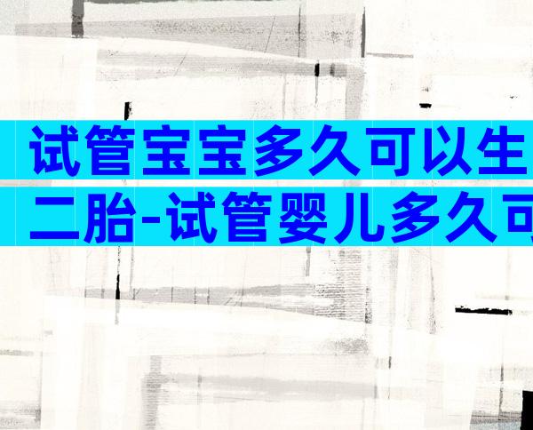 试管宝宝多久可以生二胎-试管婴儿多久可以生二胎