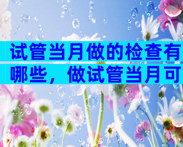 试管当月做的检查有哪些，做试管当月可以移植吗