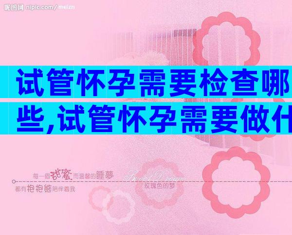 试管怀孕需要检查哪些,试管怀孕需要做什么检查
