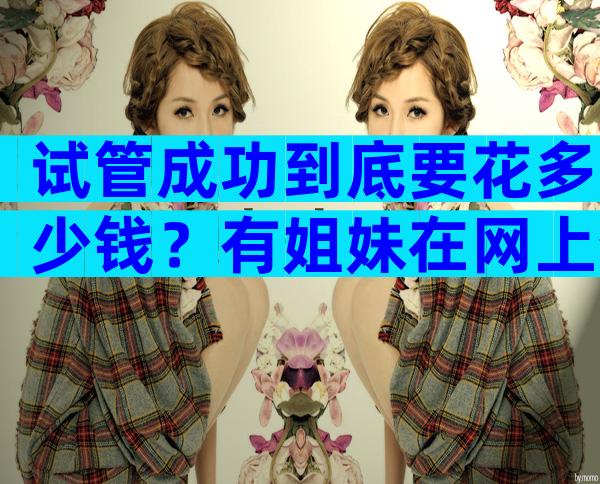 试管成功到底要花多少钱？有姐妹在网上分享自己的经验，供参考！