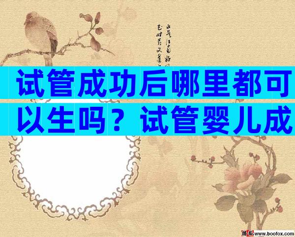 试管成功后哪里都可以生吗？试管婴儿成功后可以到别医院生吗？