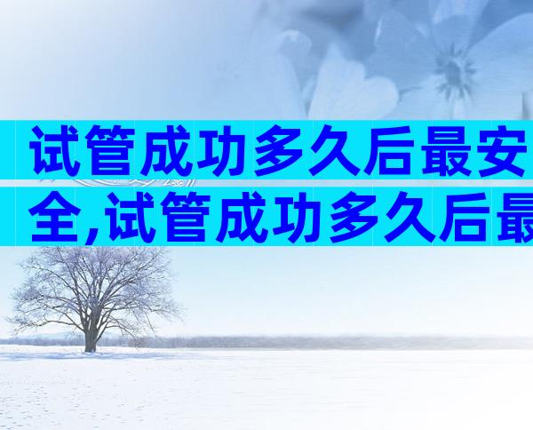 试管成功多久后最安全,试管成功多久后最安全呢