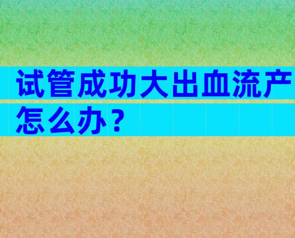 试管成功大出血流产怎么办？