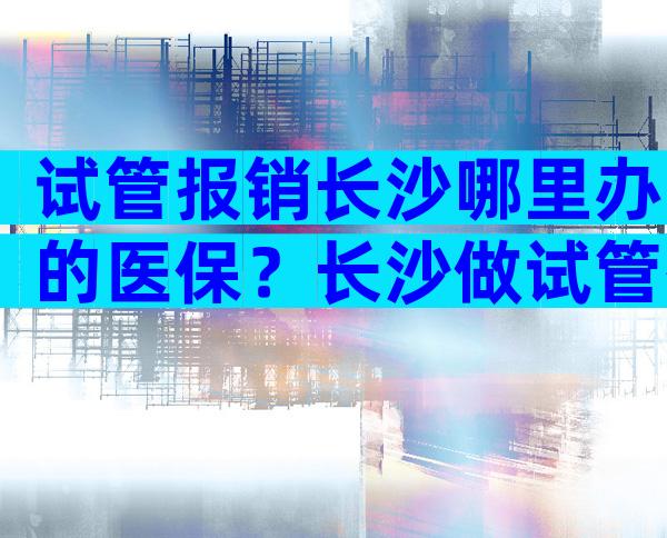 试管报销长沙哪里办的医保？长沙做试管有补贴吗？