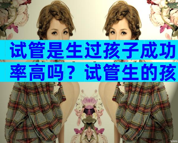 试管是生过孩子成功率高吗？试管生的孩子更聪明吗？