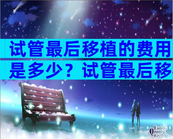 试管最后移植的费用是多少？试管最后移植费用多少费用？