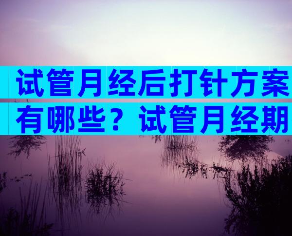 试管月经后打针方案有哪些？试管月经期打针