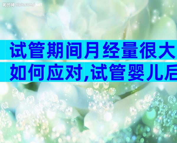 试管期间月经量很大如何应对,试管婴儿后月经量变多正常吗
