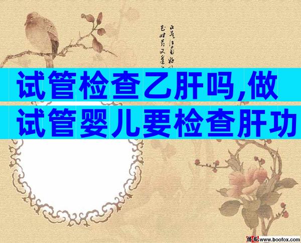 试管检查乙肝吗,做试管婴儿要检查肝功能吗