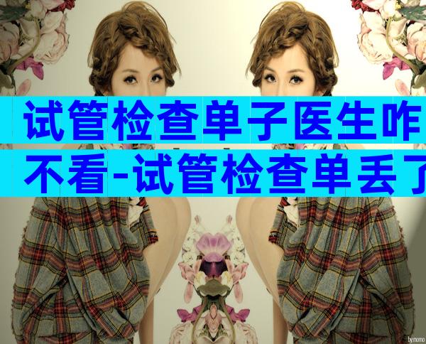 试管检查单子医生咋不看-试管检查单丢了可以补吗