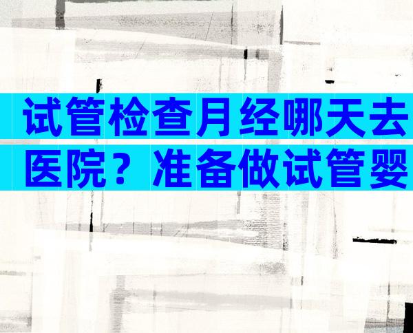 试管检查月经哪天去医院？准备做试管婴儿应该月经第几天去医院？