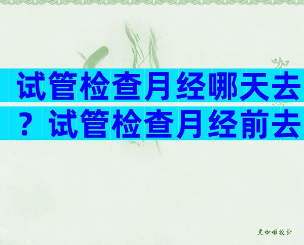 试管检查月经哪天去？试管检查月经前去还是月经后？