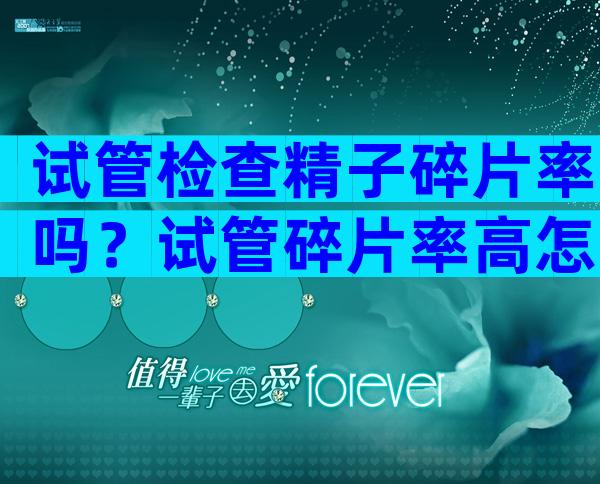 试管检查精子碎片率吗？试管碎片率高怎么办？