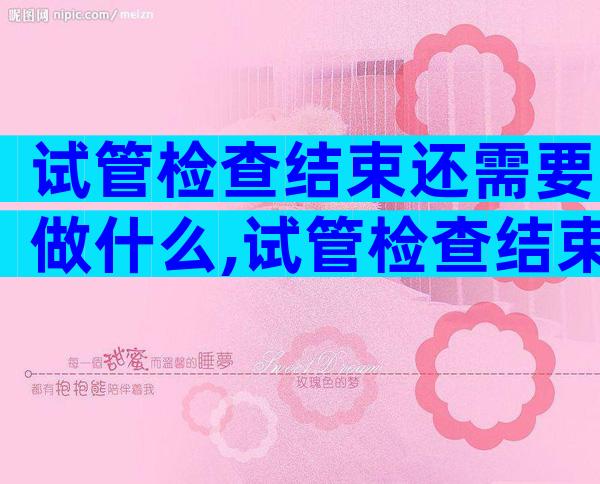 试管检查结束还需要做什么,试管检查结束还需要做什么检查