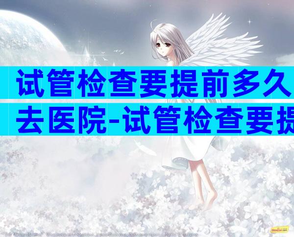试管检查要提前多久去医院-试管检查要提前多久去医院检查