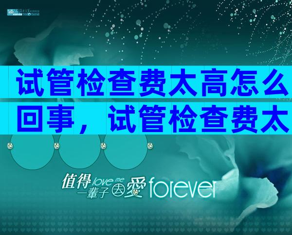 试管检查费太高怎么回事，试管检查费太高怎么回事啊