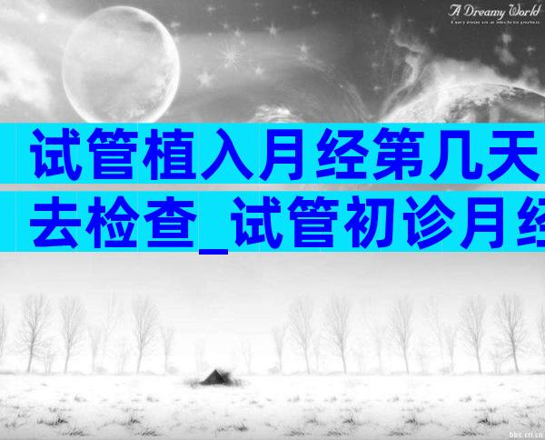 试管植入月经第几天去检查_试管初诊月经第几天去
