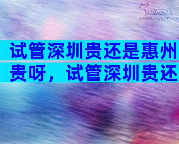 试管深圳贵还是惠州贵呀，试管深圳贵还是惠州贵呀多少钱