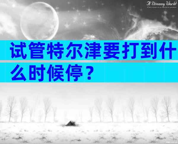 试管特尔津要打到什么时候停？