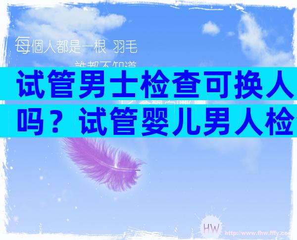 试管男士检查可换人吗？试管婴儿男人检查