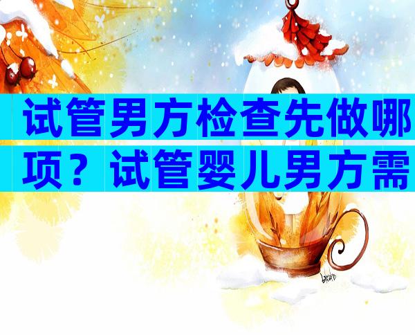 试管男方检查先做哪项？试管婴儿男方需要做的检查分几次？