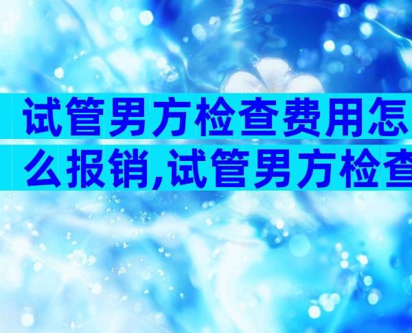 试管男方检查费用怎么报销,试管男方检查结果有效期是多久